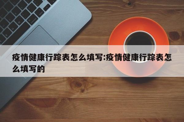 疫情健康行踪表怎么填写:疫情健康行踪表怎么填写的