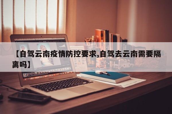 【自驾云南疫情防控要求,自驾去云南需要隔离吗】