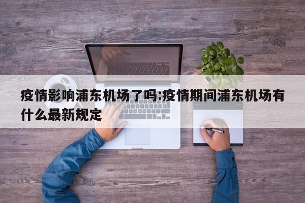 疫情影响浦东机场了吗:疫情期间浦东机场有什么最新规定
