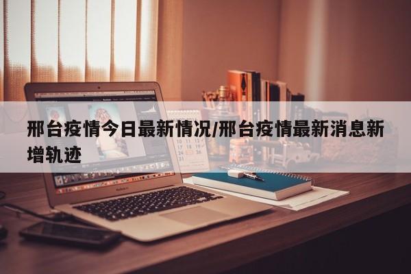 邢台疫情今日最新情况/邢台疫情最新消息新增轨迹