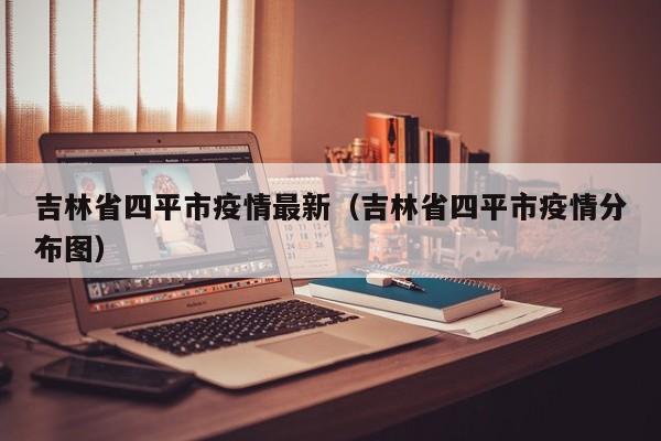 吉林省四平市疫情最新（吉林省四平市疫情分布图）