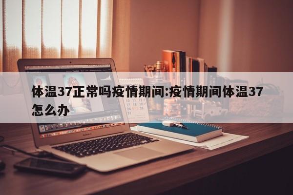 体温37正常吗疫情期间:疫情期间体温37怎么办
