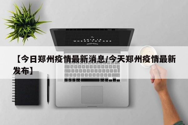 【今日郑州疫情最新消息/今天郑州疫情最新发布】