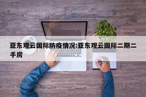 亚东观云国际防疫情况:亚东观云国际二期二手房
