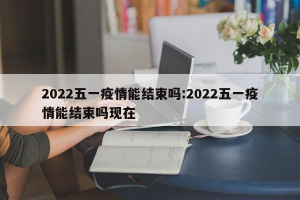 2022五一疫情能结束吗:2022五一疫情能结束吗现在