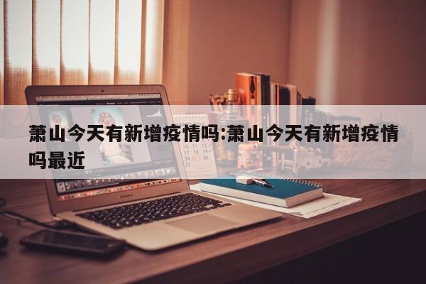 萧山今天有新增疫情吗:萧山今天有新增疫情吗最近