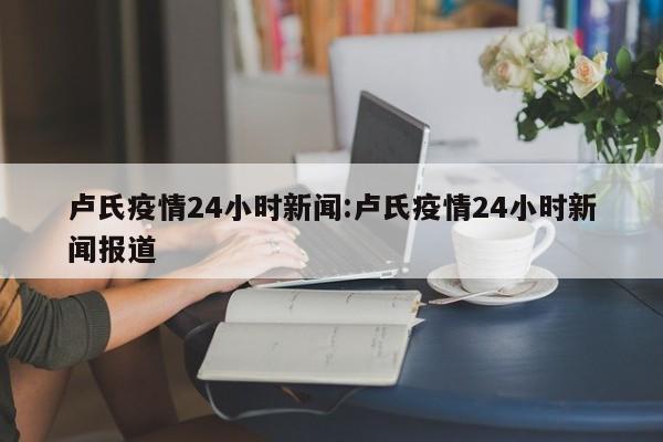 卢氏疫情24小时新闻:卢氏疫情24小时新闻报道