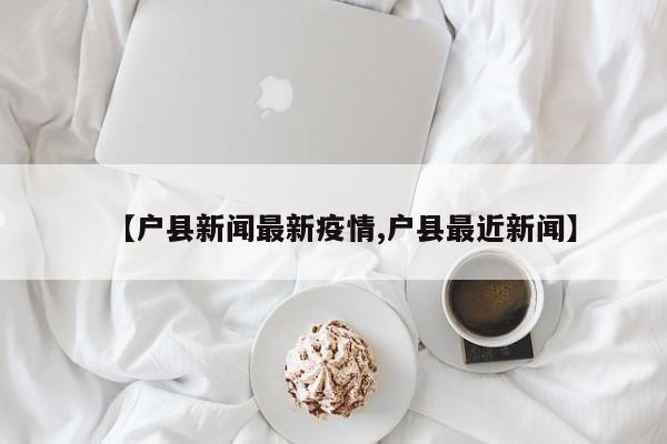 【户县新闻最新疫情,户县最近新闻】
