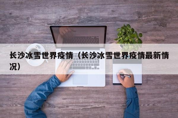 长沙冰雪世界疫情（长沙冰雪世界疫情最新情况）