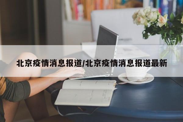 北京疫情消息报道/北京疫情消息报道最新