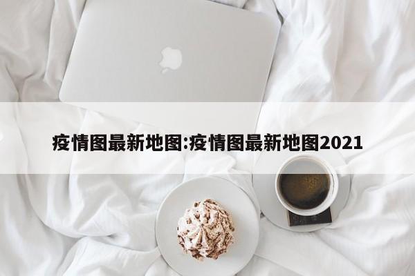 疫情图最新地图:疫情图最新地图2021