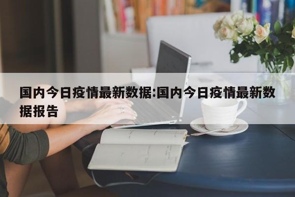 国内今日疫情最新数据:国内今日疫情最新数据报告