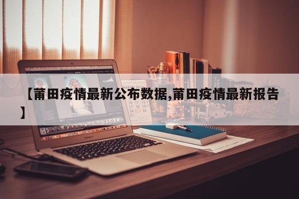 【莆田疫情最新公布数据,莆田疫情最新报告】
