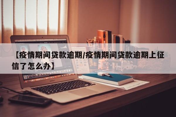 【疫情期间贷款逾期/疫情期间贷款逾期上征信了怎么办】