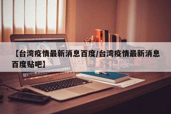 【台湾疫情最新消息百度/台湾疫情最新消息百度贴吧】