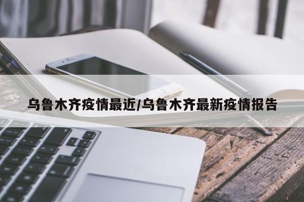 乌鲁木齐疫情最近/乌鲁木齐最新疫情报告
