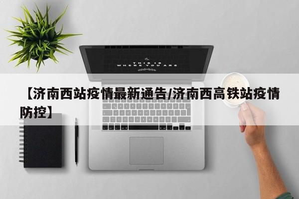 【济南西站疫情最新通告/济南西高铁站疫情防控】