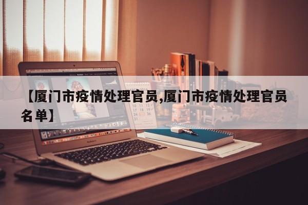 【厦门市疫情处理官员,厦门市疫情处理官员名单】