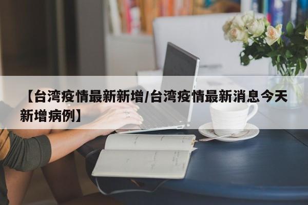 【台湾疫情最新新增/台湾疫情最新消息今天新增病例】