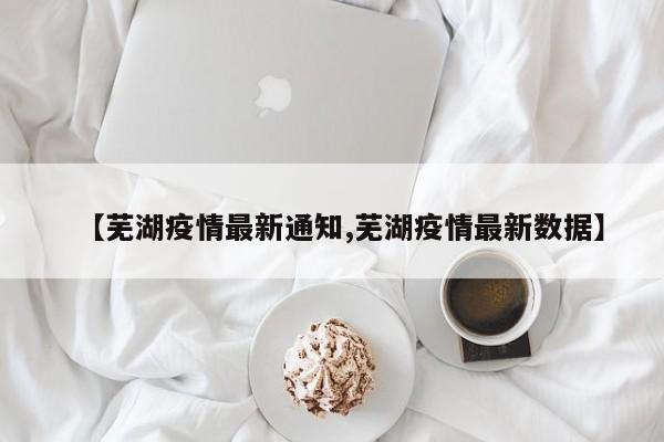 【芜湖疫情最新通知,芜湖疫情最新数据】