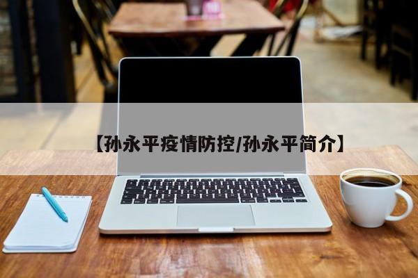 【孙永平疫情防控/孙永平简介】