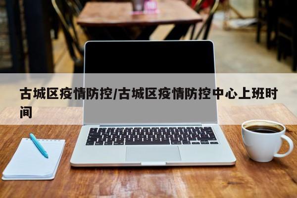 古城区疫情防控/古城区疫情防控中心上班时间