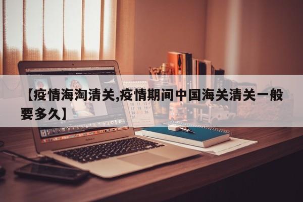 【疫情海淘清关,疫情期间中国海关清关一般要多久】