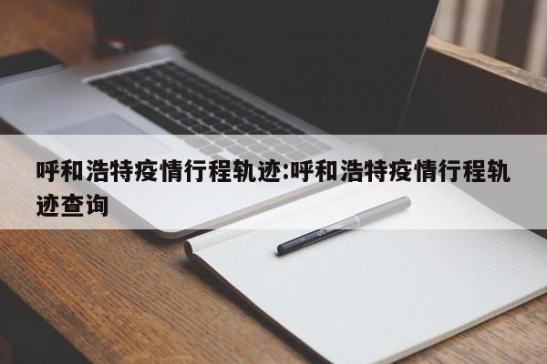 呼和浩特疫情行程轨迹:呼和浩特疫情行程轨迹查询