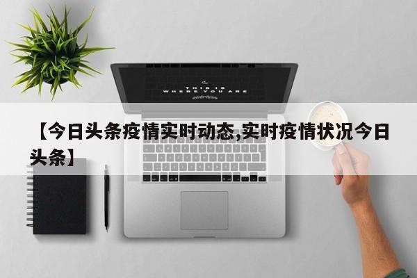 【今日头条疫情实时动态,实时疫情状况今日头条】