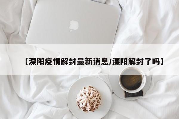 【溧阳疫情解封最新消息/溧阳解封了吗】