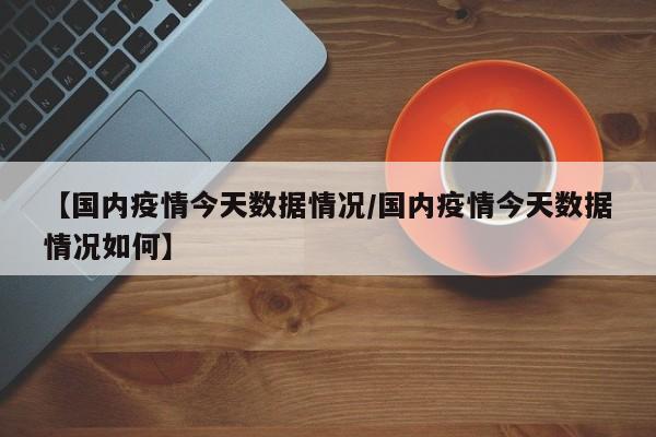 【国内疫情今天数据情况/国内疫情今天数据情况如何】