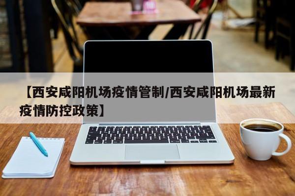 【西安咸阳机场疫情管制/西安咸阳机场最新疫情防控政策】