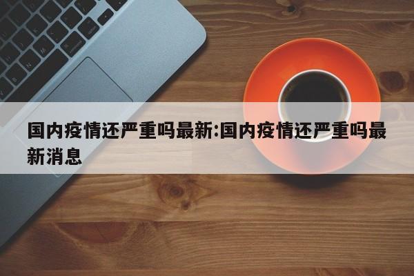 国内疫情还严重吗最新:国内疫情还严重吗最新消息