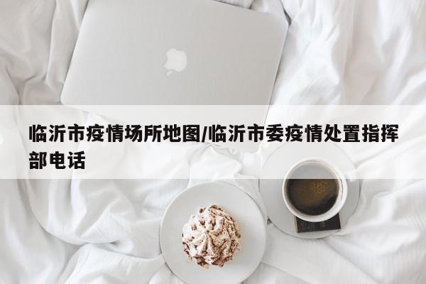 临沂市疫情场所地图/临沂市委疫情处置指挥部电话