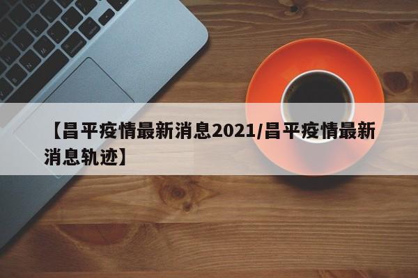 【昌平疫情最新消息2021/昌平疫情最新消息轨迹】