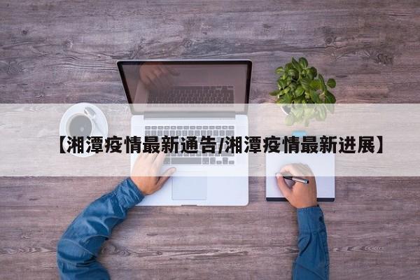【湘潭疫情最新通告/湘潭疫情最新进展】
