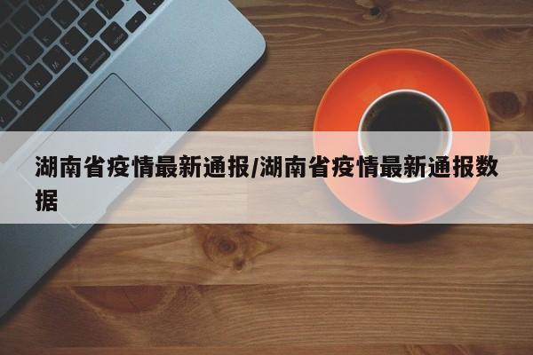 湖南省疫情最新通报/湖南省疫情最新通报数据