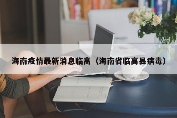 海南疫情最新消息临高（海南省临高县病毒）