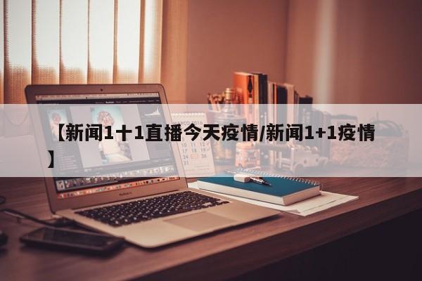 【新闻1十1直播今天疫情/新闻1+1疫情】