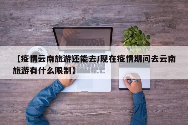 【疫情云南旅游还能去/现在疫情期间去云南旅游有什么限制】