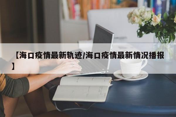 【海口疫情最新轨迹/海口疫情最新情况播报】