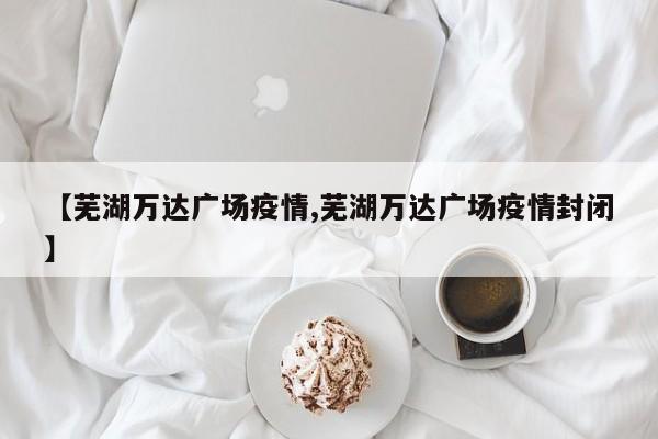 【芜湖万达广场疫情,芜湖万达广场疫情封闭】