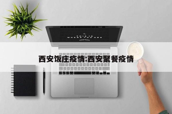 西安饭庄疫情:西安聚餐疫情