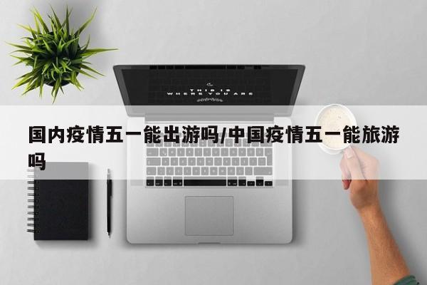 国内疫情五一能出游吗/中国疫情五一能旅游吗