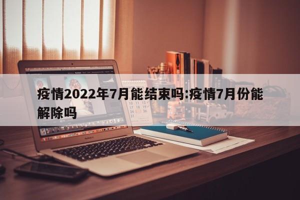疫情2022年7月能结束吗:疫情7月份能解除吗