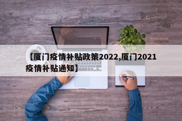 【厦门疫情补贴政策2022,厦门2021疫情补贴通知】