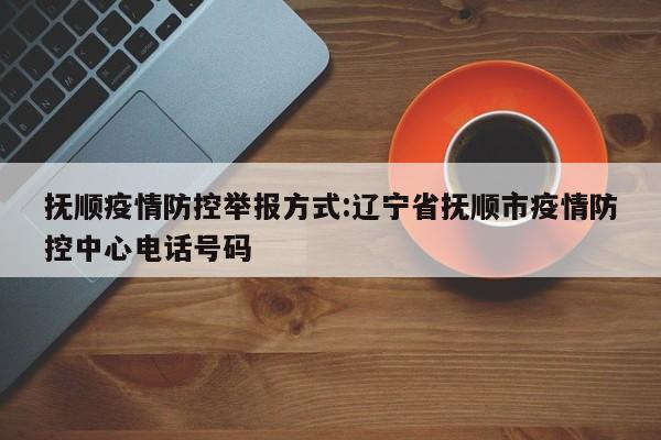 抚顺疫情防控举报方式:辽宁省抚顺市疫情防控中心电话号码