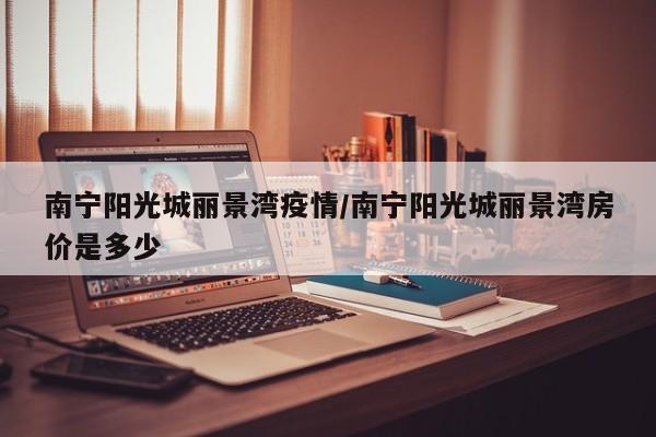 南宁阳光城丽景湾疫情/南宁阳光城丽景湾房价是多少
