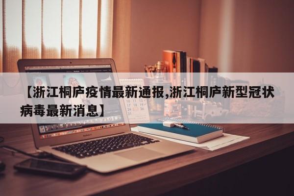 【浙江桐庐疫情最新通报,浙江桐庐新型冠状病毒最新消息】