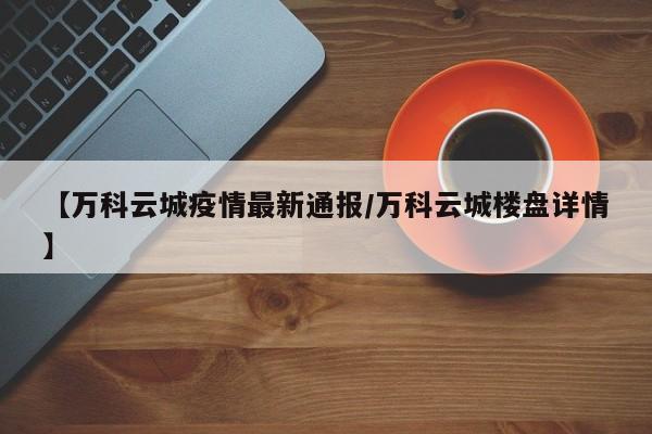 【万科云城疫情最新通报/万科云城楼盘详情】